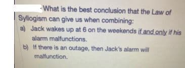 What is the best conclusion that the Law of
Syllogism can give us when combining:
a) Jack wakes up at 6 on the weekends if and only if his
alarm malfunctions.
b) If there is an outage, then Jack's alarm will
malfunction.
