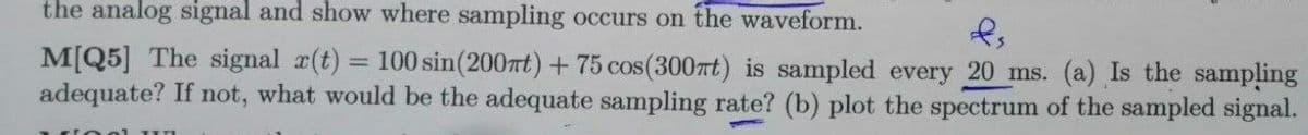 the analog signal and show where sampling occurs on the waveform.
M[Q5] The signal r(t) = 100 sin(2007t) +75 cos(300rt) is sampled every 20 ms. (a) Is the sampling
adequate? If not, what would be the adequate sampling rate? (b) plot the spectrum of the sampled signal.
