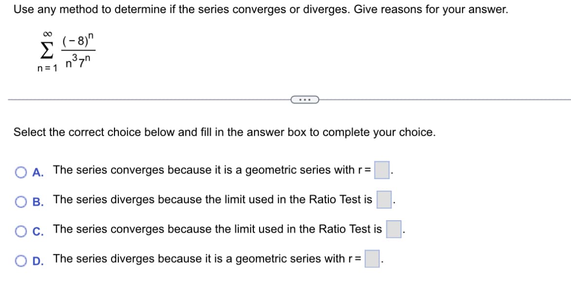 Use any method to determine if the series converges or diverges. Give reasons for your answer.
80
Σ
n=1
(-8)"
n³7n
Select the correct choice below and fill in the answer box to complete your choice.
A. The series converges because it is a geometric series with r =
B. The series diverges because the limit used in the Ratio Test is
O c. The series converges because the limit used in the Ratio Test is
O D. The series diverges because it is a geometric series with r =