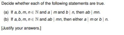 Decide whether each of the following statements are true.
(a) If a, b, m, n = N and a | m and b | n, then ab | mn.
(b) If a, b, m, n = N and ab | mn, then either a | mor b | n.
[Justify your answers.]