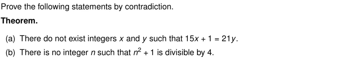 Prove the following statements by contradiction.
Theorem.
(a) There do not exist integers x and y such that 15x + 1 = 21y.
(b) There is no integer n such that n² + 1 is divisible by 4.