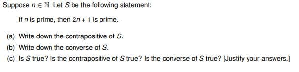 Suppose n € N. Let S be the following statement:
If n is prime, then 2n+ 1 is prime.
(a) Write down the contrapositive of S.
(b) Write down the converse of S.
(c) Is S true? Is the contrapositive of S true? Is the converse of S true? [Justify your answers.]