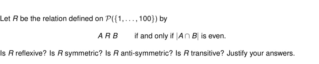 Let R be the relation defined on P({1,..., 100}) by
ARB if and only if An B is even.
Is R reflexive? Is R symmetric? Is R anti-symmetric? Is R transitive? Justify your answers.