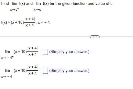 Find lim f(x) and lim f(x) for the given function and value of c.
X→c*
x-c
|x +41
X+4'
f(x) = (x+10)-
|x +41
X+4
lim (x+10)-
X→-4+
X→-4
lim (x+10).
C = -4
|x +41
X+4
=
(Simplify your answer.)
(Simplify your answer.)