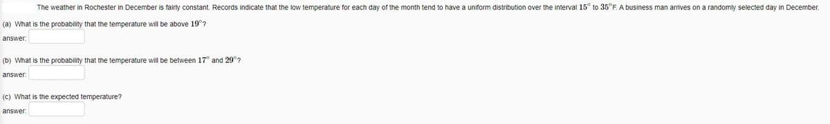 The weather in Rochester in December is fairly constant. Records indicate that the low temperature for each day of the month tend to have a uniform distribution over the interval 15° to 35°F. A business man arrives on a randomly selected day in December.
(a) What is the probability that the temperature will be above 19°?
answer:
(b) What is the probability that the temperature will be between 17° and 29°?
answer:
(c) What is the expected temperature?
answer: