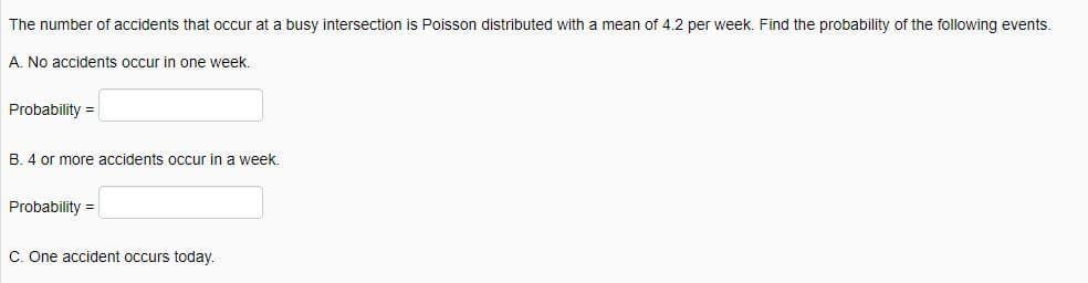 The number of accidents that occur at a busy intersection is Poisson distributed with a mean of 4.2 per week. Find the probability of the following events.
A. No accidents occur in one week.
Probability =
B. 4 or more accidents occur in a week.
Probability =
C. One accident occurs today.