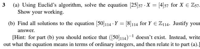 3 (a) Using Euclid's algorithm, solve the equation [25]57 X = [4]57 for X € Z57.
Show your working.
(b) Find all solutions to the equation [50]114 Y = [8]114 for Y Z114. Justify your
answer.
[Hint: for part (b) you should notice that ([50]114)-1 doesn't exist. Instead, write
out what the equation means in terms of ordinary integers, and then relate it to part (a).]