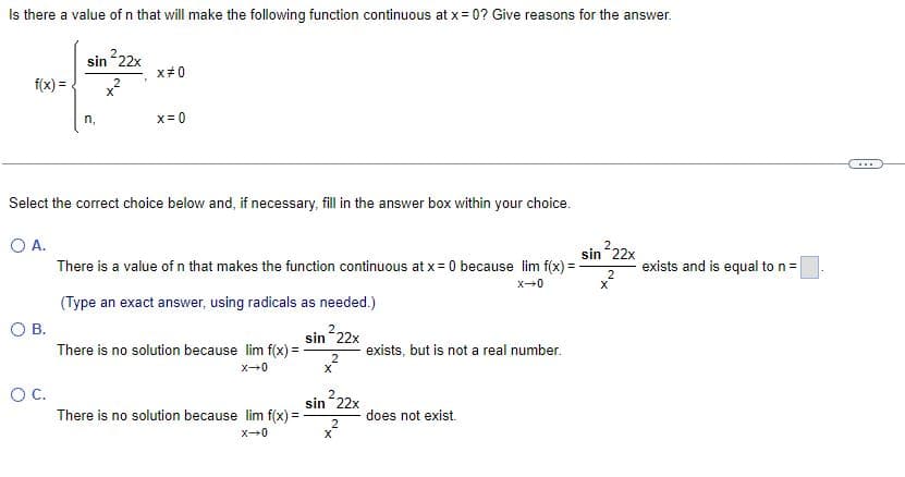 Is there a value of n that will make the following function continuous at x = 0? Give reasons for the answer.
sin ²22x
2
X
f(x) =
O B.
n.
O C.
x#0
Select the correct choice below and, if necessary, fill in the answer box within your choice.
O A.
x=0
There is a value of n that makes the function continuous at x = 0 because lim f(x) =
X-0
(Type an exact answer, using radicals as needed.)
sin 22x
There is no solution because lim f(x) =
X-0
There is no solution because lim f(x) =
X-0
2
X
sin ²22x
2
X
exists, but is not a real number.
does not exist.
sin ²22x
2
X
exists and is equal to n =