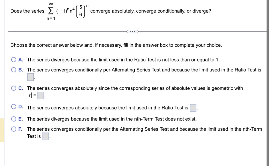 ∞
5
Σ (-1)^~^²() converge absolutely, converge conditionally, or diverge?
n=1
Does the series (-1)^n²
Choose the correct answer below and, if necessary, fill in the answer box to complete your choice.
A. The series diverges because the limit used in the Ratio Test is not less than or equal to 1.
OB. The series converges conditionally per Alternating Series Test and because the limit used in the Ratio Test is
OC. The series converges absolutely since the corresponding series of absolute values is geometric with
| rl = ₁
D. The series converges absolutely because the limit used in the Ratio Test is
E. The series diverges because the limit used in the nth-Term Test does not exist.
OF. The series converges conditionally per the Alternating Series Test and because the limit used in the nth-Term
Test is