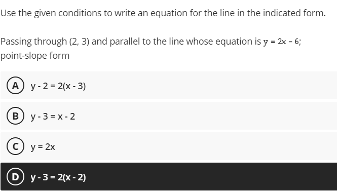 Use the given conditions to write an equation for the line in the indicated form.
Passing through (2, 3) and parallel to the line whose equation is y = 2x - 6;
point-slope form
А) у-2%3D 2(х-3)
B) y-3 = x - 2
c) y = 2x
D y-3= 2(x - 2)
