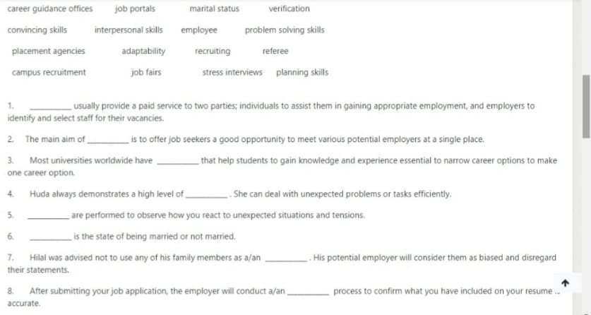 career guidance offices
job portals
marital status
verification
convincing skills
interpersonal skills
employee
problem solving skills
placement agencies
adaptability
recruiting
referee
campus recruitment
job fairs
stress interviews planning skills
1.
usually provide a paid service to two parties; individuals to assist them in gaining appropriate employment, and employers to
identify and select staff for their vacancies.
2. The main aim of _
is to offer job seekers a good opportunity to meet various potential employers at a single place.
3. Most universities worldwide have
that help students to gain knowledge and experience essential to narrow career options to make
one career option.
Huda always demonstrates a high level of
. She can deal with unexpected problems or tasks efficiently.
4.
5.
_are performed to observe how you react to unexpected situations and tensions.
is the state of being married or not married.
6.
7. Hilal was advised not to use any of his family members as a/an
. His potential employer will consider them as biased and disregard
their statements.
After submitting your job application, the employer will conduct a/an.
process to confirm what you have included on your resume.
8.
accurate.
