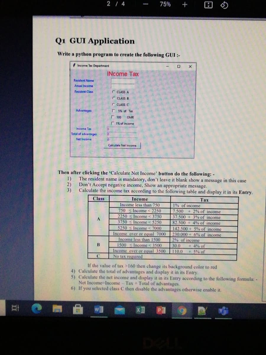 2/ 4
75%
Q1 GUI Application
Write a python program to create the following GUI :-
Income Tax Department
INcome Tax
Resident Name
Anual inceme
Resident Ciass
r CLASS A
C CLASS B
C CLASS C
Advanteges
r 5% of Tax
r 100
OMR
C 1% of income
Income Tax
Total of advanteges
Net Income
Calculate Net Income
Then after clicking the 'Calculate Net Income' button do the following: -
1)
The resident name is mandatory, don't leave it blank show a message in this case
2)
Don't Accept negative income, Show an appropriate message.
3)
Calculate the income tax according to the following table and display it in its Entry.
Class
Income
Таx
Income less than 750
1% of income
7.500 + 2% of income
37.500 + 3% of income
82.500 + 4% of income
750
Income < 2250
2250 s Income < 3750
3750
Income < 5250
5250
Income < 7000
142.500 + 5% of income
230.000 + 6% of income
2% of income
Income over or equal 7000
Income less than 1500
1500-<Income < 3500
Income over or equal 3500
No tax required
B
30.0
+ 4% of
110.0
+5% of
If the value of tax >160 then change its background color to red
4) Calculate the total of advantages and display it in its Entry.
5) Calculate the net income and display it in its Entry according to the following formula: -
Net Income Income- Tax + Total of advantages.
6) If you selected class C then disable the advantages otherwise enable it.
DELI
