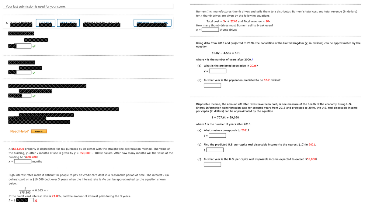 Your last submission is used for your score.
1.
Need Help?
Read It
عيمي
Burnem Inc. manufactures thumb drives and sells them to a distributor. Burnem's total cost and total revenue (in dollars)
for x thumb drives are given by the following equations.
Total cost = 5x + 2240 and Total revenue = 10x
How many thumb drives must Burnem sell to break even?
x =
thumb drives
Using data from 2010 and projected to 2020, the population of the United Kingdom (y, in millions) can be approximated by the
equation
10.0y 4.55x = 581
where x is the number of years after 2000.+
(a) What is the projected population in 2026?
y =
(b) In what year is the population predicted to be 67.2 million?
Disposable income, the amount left after taxes have been paid, is one measure of the health of the economy. Using U.S.
Energy Information Administration data for selected years from 2015 and projected to 2040, the U.S. real disposable income
per capita (in dollars) can be approximated by the equation
I 707.6t + 39,090
where t is the number of years after 2015.
(a) What t-value corresponds to 2021?
t =
A $653,000 property is depreciated for tax purposes by its owner with the straight-line depreciation method. The value of
the building, y, after x months of use is given by y = 653,000 - 1800x dollars. After how many months will the value of the
building be $408,200?
x =
months
(b) Find the predicted U.S. per capita real disposable income (to the nearest $10) in 2021.
$
(c) In what year is the U.S. per capita real disposable income expected to exceed $55,000?
High interest rates make it difficult for people to pay off credit card debt in a reasonable period of time. The interest I (in
dollars) paid on a $10,000 debt over 3 years when the interest rate is r% can be approximated by the equation shown
below.t
I
175.393
+0.663r
If the credit card interest rate is 21.8%, find the amount of interest paid during the 3 years.
I = $