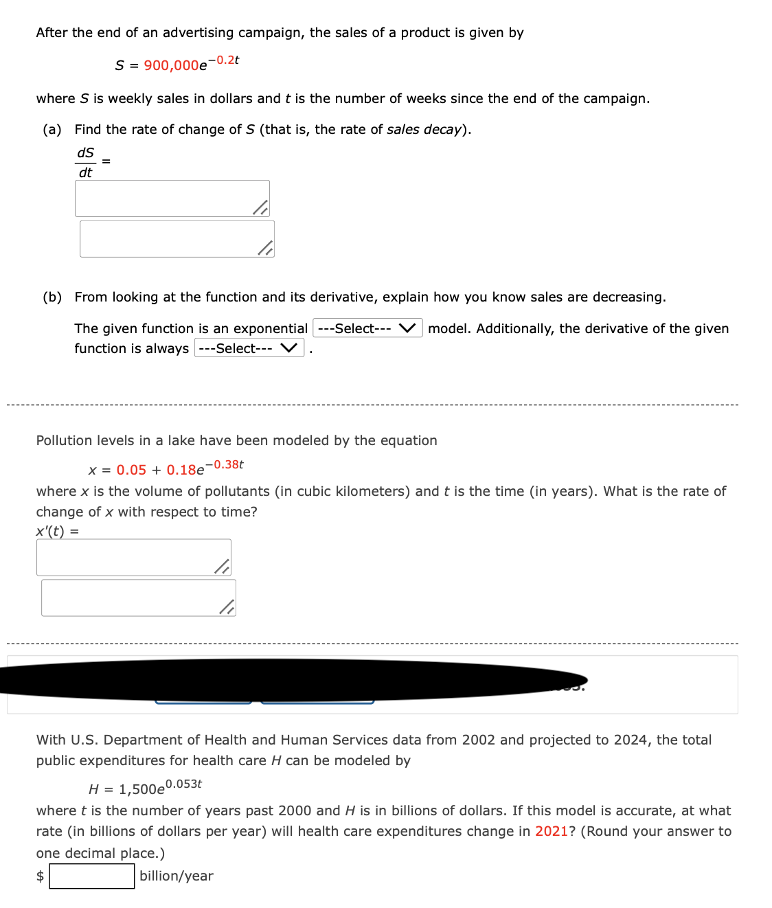 After the end of an advertising campaign, the sales of a product is given by
S=900,000e 0.2t
where S is weekly sales in dollars and t is the number of weeks since the end of the campaign.
(a) Find the rate of change of S (that is, the rate of sales decay).
dS
dt
=
(b) From looking at the function and its derivative, explain how you know sales are decreasing.
The given function is an exponential ---Select--- ✓ model. Additionally, the derivative of the given
function is always ---Select---
Pollution levels in a lake have been modeled by the equation
x = 0.05 +0.18e-0.38t
where x is the volume of pollutants (in cubic kilometers) and t is the time (in years). What is the rate of
change of x with respect to time?
x'(t) =
With U.S. Department of Health and Human Services data from 2002 and projected to 2024, the total
public expenditures for health care H can be modeled by
H = 1,500 0.053t
where t is the number of years past 2000 and H is in billions of dollars. If this model is accurate, at what
rate (in billions of dollars per year) will health care expenditures change in 2021? (Round your answer to
one decimal place.)
$
billion/year