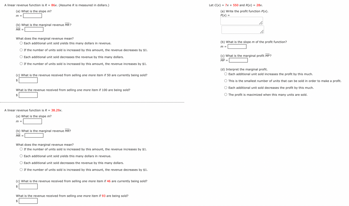 A linear revenue function is R = 86x. (Assume R is measured in dollars.)
(a) What is the slope m?
m =
Let C(x) = 7x + 550 and R(x) = 28x.
(a) Write the profit function P(x).
P(x) =
(b) What is the marginal revenue MR?
MR =
What does the marginal revenue mean?
○ Each additional unit sold yields this many dollars in revenue.
○ If the number of units sold is increased by this amount, the revenue decreases by $1.
◇ Each additional unit sold decreases the revenue by this many dollars.
◇ If the number of units sold is increased by this amount, the revenue increases by $1.
(c) What is the revenue received from selling one more item if 50 are currently being sold?
$
What is the revenue received from selling one more item if 100 are being sold?
$
(b) What is the slope m of the profit function?
m =
(c) What is the marginal profit MP?
MP =
(d) Interpret the marginal profit.
○ Each additional unit sold increases the profit by this much.
○ This is the smallest number of units that can be sold in order to make a profit.
○ Each additional unit sold decreases the profit by this much.
The profit is maximized when this many units are sold.
A linear revenue function is R = 38.29x.
(a) What is the slope m?
m =
(b) What is the marginal revenue MR?
MR =
What does the marginal revenue mean?
◇ If the number of units sold is increased by this amount, the revenue increases by $1.
O Each additional unit sold yields this many dollars in revenue.
◇ Each additional unit sold decreases the revenue by this many dollars.
If the number of units sold is increased by this amount, the revenue decreases by $1.
(c) What is the revenue received from selling one more item if 46 are currently being sold?
$
What is the revenue received from selling one more item if 93 are being sold?
$