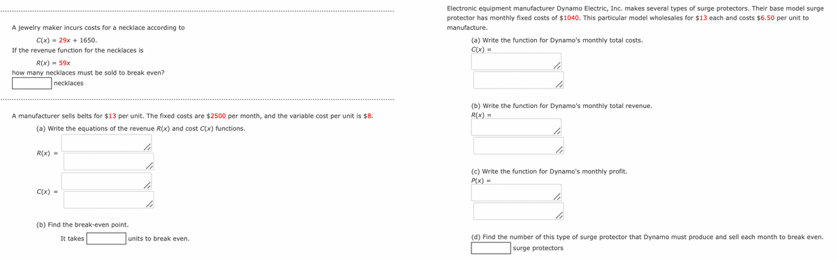 A jewelry maker incurs costs for a necklace according to
C(x)
=29x+1650.
If the revenue function for the necklaces is
R(x) = 59x
how many necklaces must be sold to break even?
necklaces
Electronic equipment manufacturer Dynamo Electric, Inc. makes several types of surge protectors. Their base model surge
protector has monthly fixed costs of $1040. This particular model wholesales for $13 each and costs $6.50 per unit to
manufacture.
(a) Write the function for Dynamo's monthly total costs.
C(x) =
A manufacturer sells belts for $13 per unit. The fixed costs are $2500 per month, and the variable cost per unit is $8.
(a) Write the equations of the revenue R(x) and cost C(x) functions.
(b) Write the function for Dynamo's monthly total revenue.
R(x) =
R(x) =
C(x) =
(b) Find the break-even point.
It takes
units to break even.
(c) Write the function for Dynamo's monthly profit.
P(x) =
(d) Find the number of this type of surge protector that Dynamo must produce and sell each month to break even.
surge protectors