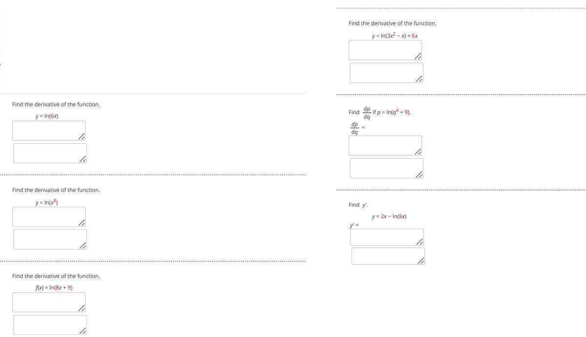 Find the derivative of the function.
y = In(6x)
Find the derivative of the function.
y= In(3x² - x)+6x
1
dp
Find
- if p = In(q² +
+9).
dq
dp
dq
=
Find the derivative of the function.
y = In(x8)
li
Find y'.
y' =
Find the derivative of the function.
f(x) = In(8x+9)
y = 2x - In(8x)