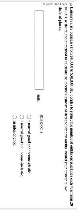 Macmillan Learning
Lauren's salary decreases from $40,000 to $30,000. She decides to reduce the number of outfits she purchases each year from 20
to 19. Use the midpoint method to calculate the income elasticity of demand for new outfits. Round your answer to two
decimal places.
units
This good is
a normal good and income-elastic.
a normal good and income-inelastic.
an inferior good.