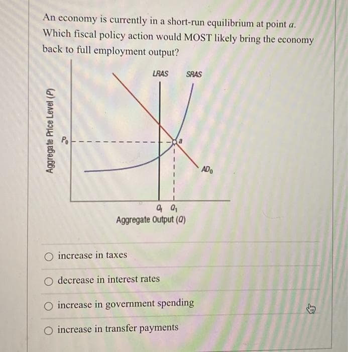 An economy is currently in a short-run equilibrium at point a.
Which fiscal policy action would MOST likely bring the economy
back to full employment output?
LRAS SRAS
Aggregate Price Level (P)
Aggregate Output (Q)
increase in taxes
decrease in interest rates
increase in government spending
O increase in transfer payments
ADO
自
ˊˋ