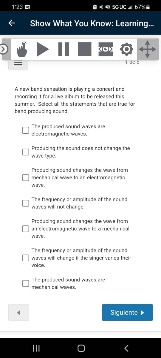 1:23
O * 5GUC I 67%i
Show What You Know: Learning...
KO> O
1 de 8
A new band sensation is playing a concert and
recording it for a live album to be released this
summer. Select all the statements that are true for
band producing sound.
The produced sound waves are
electromagnetic waves.
Producing the sound does not change the
wave type.
Producing sound changes the wave from
mechanical wave to an electromagnetic
wave.
The frequency or amplitude of the sound
waves will not change.
Producing sound changes the wave from
an electromagnetic wave to a mechanical
wave.
The frequency or amplitude of the sound
waves will change if the singer varies their
voice.
The produced sound waves are
mechanical waves.
Siguiente
II
