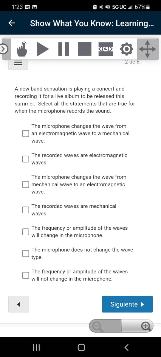 1:23 A
O * N 5GUC I 67%,
Show What You Know: Learning...
KO> O
2 de 8
A new band sensation is playing a concert and
recording it for a live album to be released this
summer. Select all the statements that are true for
when the microphone records the sound.
The microphone changes the wave from
O an electromagnetic wave to a mechanical
wave.
The recorded waves are electromagnetic
waves.
The microphone changes the wave from
O mechanical wave to an electromagnetic
wave,
The recorded waves are mechanical
waves.
The frequency or amplitude of the waves
will change in the microphone.
The microphone does not change the wave
type.
The frequency or amplitude of the waves
will not change in the microphone.
Siguiente
II
