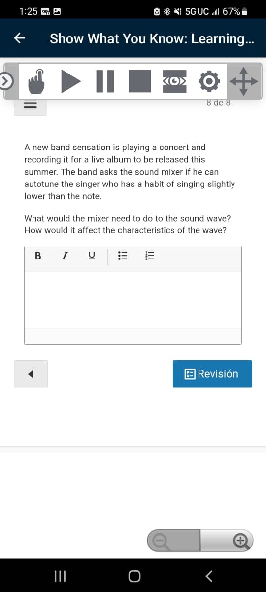 1:25 A
O * N 5GUC I 67%,
Show What You Know: Learning...
KO> O
8 de 8
A new band sensation is playing a concert and
recording it for a live album to be released this
summer. The band asks the sound mixer if he can
autotune the singer who has a habit of singing slightly
lower than the note.
What would the mixer need to do to the sound wave?
How would it affect the characteristics of the wave?
В
I
|Revisión
田
!!!
