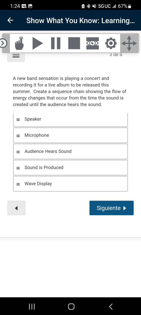 1:24 G O
O * N 5GUC I 67%,
Show What You Know: Learning...
KO> O
3 de 8
A new band sensation is playing a concert and
recording it for a live album to be released this
summer. Create a sequence chain showing the flow of
energy changes that occur from the time the sound is
created until the audience hears the sound.
= Speaker
= Microphone
= Audience Hears Sound
Sound is Produced
Wave Display
Siguiente
