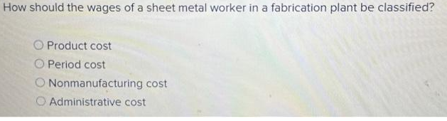 How should the wages of a sheet metal worker in a fabrication plant be classified?
O Product cost
O Period cost
Nonmanufacturing cost
O Administrative cost