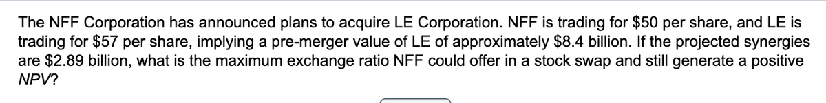 The NFF Corporation has announced plans to acquire LE Corporation. NFF is trading for $50 per share, and LE is
trading for $57 per share, implying a pre-merger value of LE of approximately $8.4 billion. If the projected synergies
are $2.89 billion, what is the maximum exchange ratio NFF could offer in a stock swap and still generate a positive
NPV?