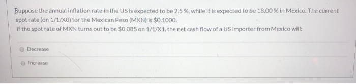 Suppose the annual inflation rate in the US is expected to be 2.5 %, while it is expected to be 18.00 % in Mexico. The current
spot rate (on 1/1/XO) for the Mexican Peso (MXN) is $0.1000.
If the spot rate of MXN turns out to be $0.085 on 1/1/X1, the net cash flow of a US importer from Mexico will:
Decrease
Increase