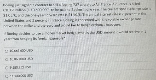 Boeing just signed a contract to sell a Boeing 737 aircraft to Air France. Air France is billed
€10.06 million (€ 10,600,000), to be paid to Boeing in one year. The current spot exchange rate is
$1.05/€, and the one-year forward rate is $1.10/€. The annual interest rate is 6 percent in the
United States and 5 percent in France. Boeing is concerned with the volatile exchange rate
between the dollar and the euro and would like to hedge exchange exposure.
If Boeing decides to use a money market hedge, what is the USD amount it would receive in 1
year from hedging its foreign exposure?
O 10,663,600 USD
O 10,060,000 USD
O 9,580,952 USD
11.130,000 USD