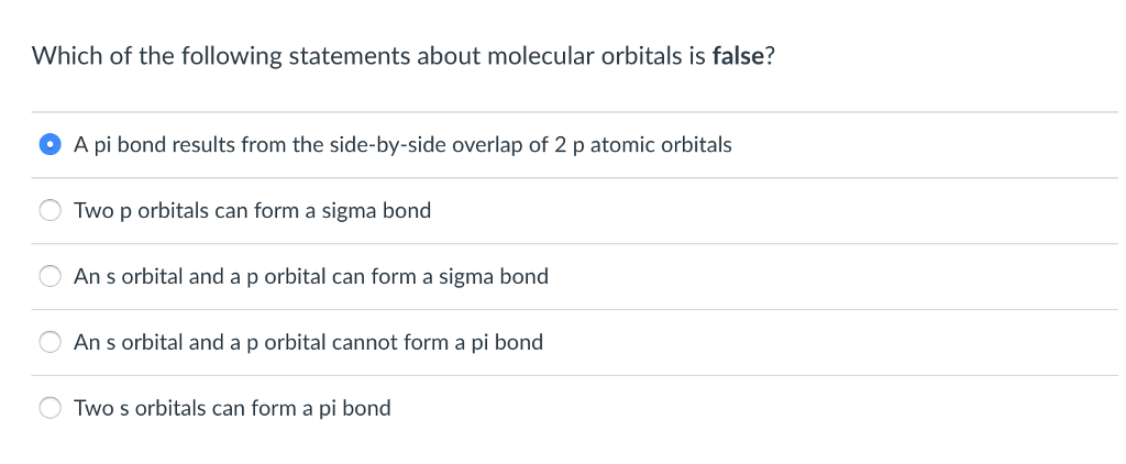 Which of the following statements about molecular orbitals is false?
• A pi bond results from the side-by-side overlap of 2 p atomic orbitals
Two p orbitals can form a sigma bond
An s orbital and a p orbital can form a sigma bond
An s orbital and a p orbital cannot form a pi bond
OTwo s orbitals can form a pi bond