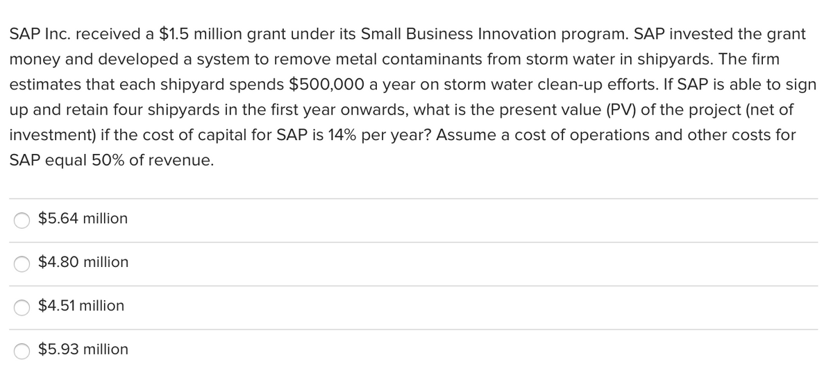 SAP Inc. received a $1.5 million grant under its Small Business Innovation program. SAP invested the grant
money and developed a system to remove metal contaminants from storm water in shipyards. The firm
estimates that each shipyard spends $500,000 a year on storm water clean-up efforts. If SAP is able to sign
up and retain four shipyards in the first year onwards, what is the present value (PV) of the project (net of
investment) if the cost of capital for SAP is 14% per year? Assume a cost of operations and other costs for
SAP equal 50% of revenue.
$5.64 million
$4.80 million
$4.51 million
$5.93 million