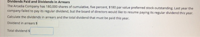 Dividends Paid and Dividends in Arrears
The Arcadia Company has 180,000 shares of cumulative, five percent, $180 par value preferred stock outstanding. Last year the
company failed to pay its regular dividend, but the board of directors would like to resume paying its regular dividend this year.
Calculate the dividends in arrears and the total dividend that must be paid this year.
Dividend in arrears $
Total dividend $