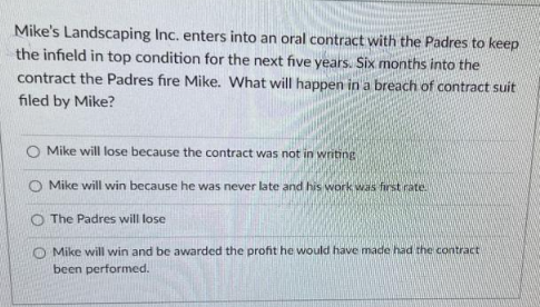 Mike's Landscaping Inc. enters into an oral contract with the Padres to keep
the infield in top condition for the next five years. Six months into the
contract the Padres fire Mike. What will happen in a breach of contract suit
filed by Mike?
Mike will lose because the contract was not in writing
Mike will win because he was never late and his work was first rate.
O The Padres will lose
Mike will win and be awarded the profit he would have made had the contract
been performed.