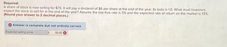 Required:
A share of stock is now selling for $75. It will pay a dividend of $6 per share at the end of the year. Its beta is 10. What must investors
expect the stock to sell for at the end of the year? Assume the risk-free rate is 5% and the expected rate of return on the market is 13%
(Round your answer to 2 decimal places)
Answer is complete but not entirely correct.
$ 80.00 Ⓒ