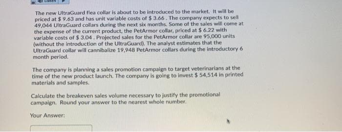 The new UltraGuard flea collar is about to be introduced to the market. It will be
priced at $ 9.63 and has unit variable costs of $ 3.66. The company expects to sell
49,044 UltraGuard collars during the next six months. Some of the sales will come at
the expense of the current product, the PetArmor collar, priced at $ 6.22 with
variable costs of $ 3.04. Projected sales for the PetArmor collar are 95,000 units
(without the introduction of the UltraGuard). The analyst estimates that the
UltraGuard collar will cannibalize 19,948 PetArmor collars during the introductory 6
month period.
The company is planning a sales promotion campaign to target veterinarians at the
time of the new product launch. The company is going to invest $ 54,514 in printed
materials and samples.
Calculate the breakeven sales volume necessary to justify the promotional
campaign. Round your answer to the nearest whole number.
Your Answer:
