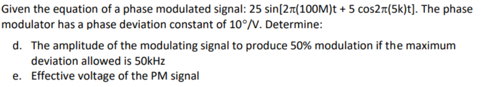 Given the equation of a phase modulated signal: 25 sin[2r(100M)t + 5 cos2r(5k)t]. The phase
modulator has a phase deviation constant of 10°/V. Determine:
d. The amplitude of the modulating signal to produce 50% modulation if the maximum
deviation allowed is 50kHz
e. Effective voltage of the PM signal
