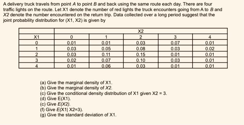 A delivery truck travels from point A to point B and back using the same route each day. There are four
traffic lights on the route. Let X1 denote the number of red lights the truck encounters going from A to B and
X2 denote the number encountered on the return trip. Data collected over a long period suggest that the
joint probability distribution for (X1, X2) is given by
X2
X1
1
2
3
4
0.01
0.01
0.05
0.03
0.08
0.07
0.01
1
0.03
0.03
0.02
2
0.03
0.02
0.11
0.07
0.06
0.15
0.01
0.01
0.10
0.03
0.03
0.01
0.01
0.01
4
0.01
(a) Give the marginal density of X1.
(b) Give the marginal density of X2.
(c) Give the conditional density distribution of X1 given X2 = 3.
(d) Give E(X1).
(c) Give E(X2).
(f) Give E(X1| X2=3).
(g) Give the standard deviation of X1.
