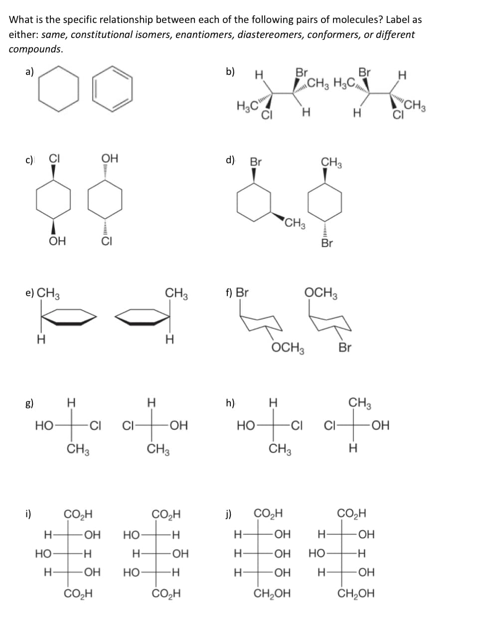 What is the specific relationship between each of the following pairs of molecules? Label as
either: same, constitutional isomers, enantiomers, diastereomers, conformers, or different
соmpounds.
a)
b)
Br
Br
LCH3 H3C
H.
CH, H,C
"CH3
CI
H.
H
c)
CI
ОН
d)
Br
CH3
"CH3
OH
CI
Br
e) CH3
CH3
f) Br
OCH3
H.
OCH3
Br
g)
h)
H
CH3
НО
CI
CI
HO
Но
CH3
CH3
CH3
H
i)
CO,H
CO,H
j)
CO,H
CO,H
H-
-ОН
Но
-H
H-
OH
OH
НО
H-
OH
H-
OH
но
-H
OH
Но
H
ОН
H
CO2H
CO,H
CH,OH
CH,OH
