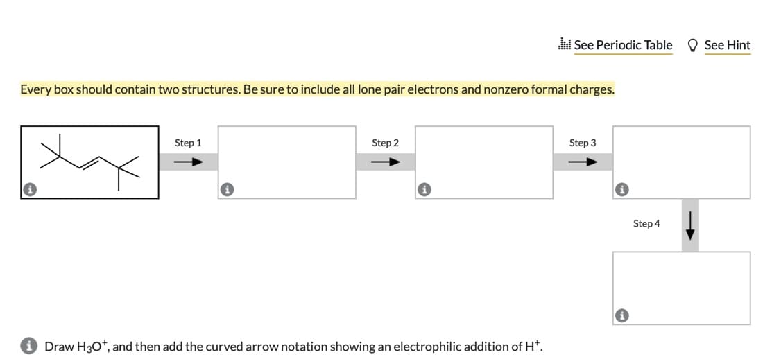 i See Periodic Table
O See Hint
Every box should contain two structures. Be sure to include all lone pair electrons and nonzero formal charges.
Step 1
Step 2
Step 3
Step 4
Draw H30*, and then add the curved arrow notation showing an electrophilic addition of H*.
