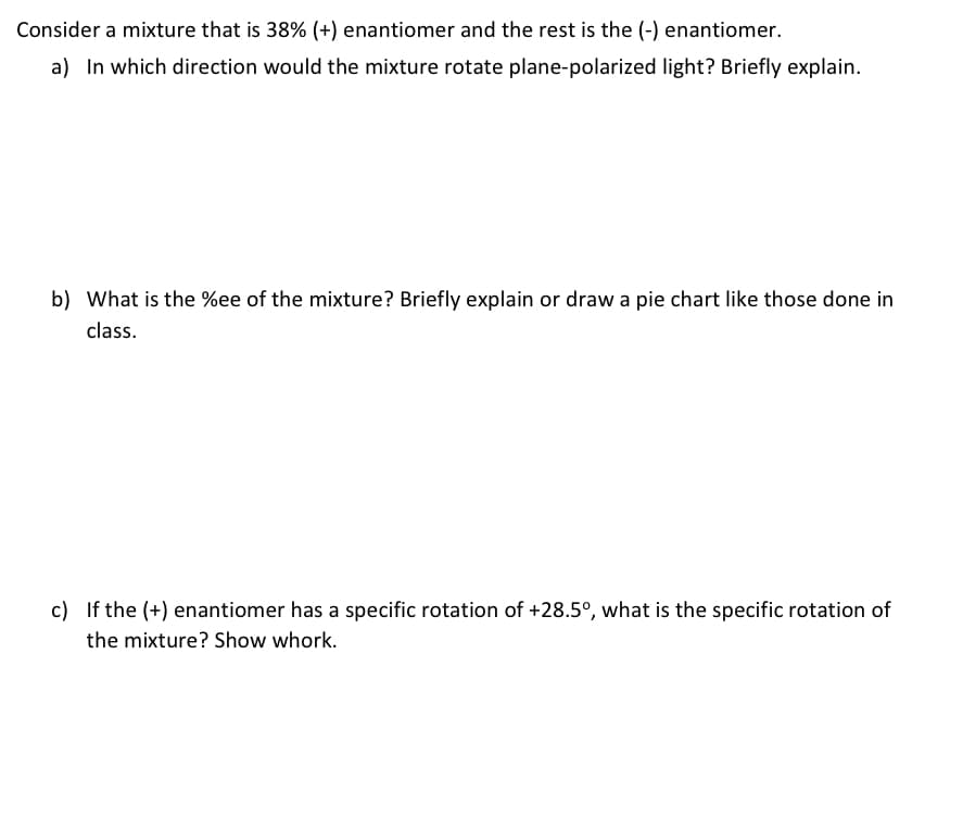 Consider a mixture that is 38% (+) enantiomer and the rest is the (-) enantiomer.
a) In which direction would the mixture rotate plane-polarized light? Briefly explain.
b) What is the %ee of the mixture? Briefly explain or draw a pie chart like those done in
class.
c) If the (+) enantiomer has a specific rotation of +28.5°, what is the specific rotation of
the mixture? Show whork.
