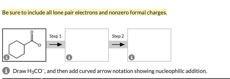 Be sure to include all lone pair electrons and nonzero formal charges.
Step 1
Step 2
i Draw H3CO¯, and then add curved arrow notation showing nucleophilic addition.
