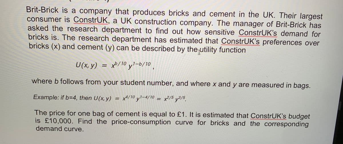 Brit-Brick is a company that produces bricks and cement in the UK. Their largest
consumer is ConstrUK, a UK construction company. The manager of Brit-Brick has
asked the research department to find out how sensitive ConstrUK's demand for
bricks is. The research department has estimated that ConstrUK's preferences over
bricks (x) and cement (y) can be described by the utility function
U(x, y) = x/10 yl-b/10
%3|
where b follows from your student number, and where x and y are measured in bags
Example: if b=4, then U(x, y) = x4/10 y1-4/10o = x²/5 y3/5.
The price for one bag of cement is equal to £1. It is estimated that ConstrUK's budget
is £10,000. Find the price-consumption curve for bricks and the corresponding
demand curve.
