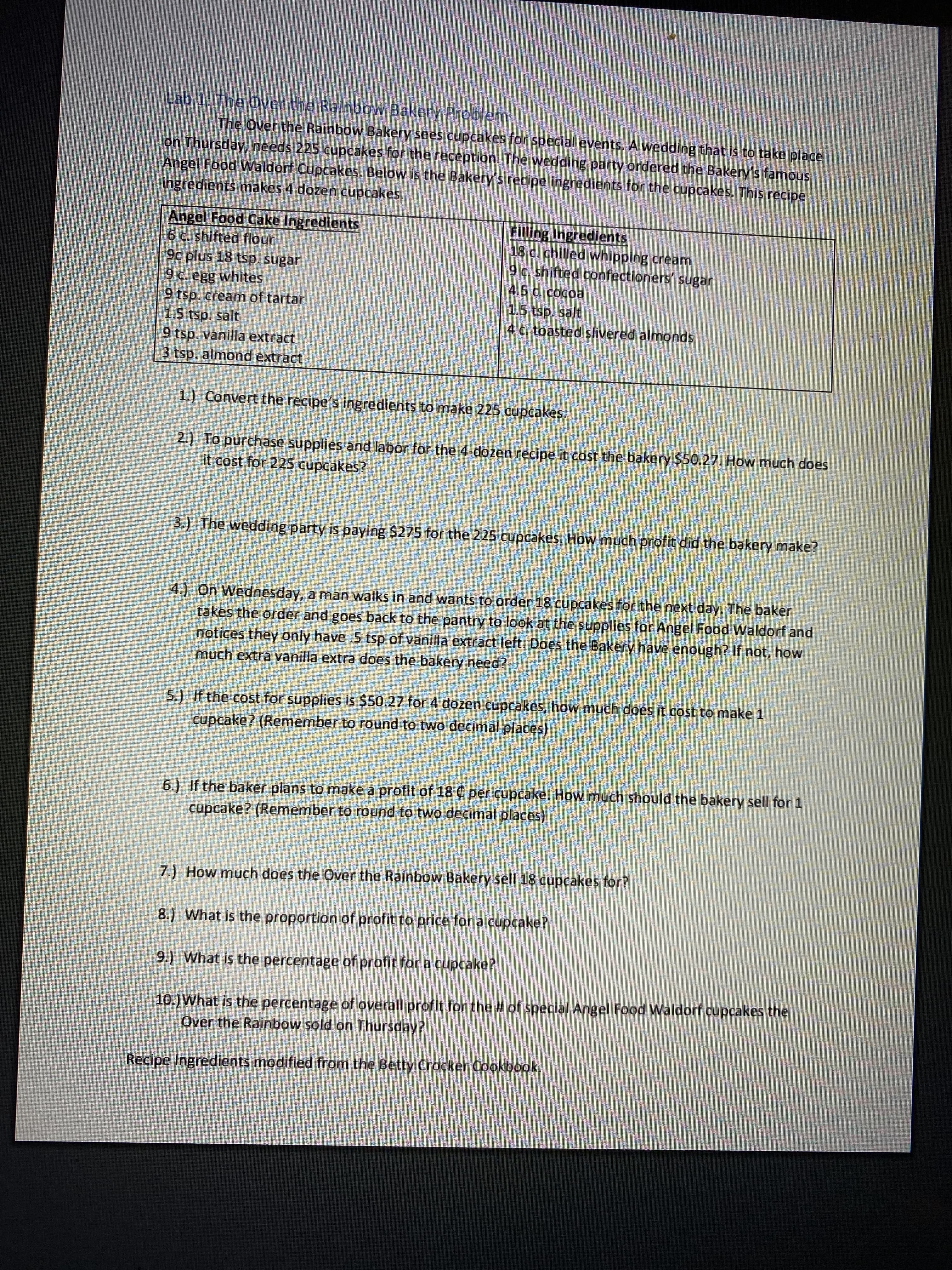 **Lab 1: The Over the Rainbow Bakery Problem**

The Over the Rainbow Bakery sees cupcakes for special events. A wedding that is to take place on Thursday needs 225 cupcakes for the reception. The wedding party ordered the Bakery’s famous Angel Food Waldorf Cupcakes. Below is the Bakery’s recipe ingredients for the cupcakes. This recipe ingredients makes 4 dozen cupcakes.

| **Angel Food Cake Ingredients** | **Filling Ingredients**                         |
|---------------------------------|------------------------------------------------|
| 6 c. sifted flour               | 18 c. chilled whipping cream                    |
| 9 c plus 18 tsp. sugar          | 9 c. sifted confectioners' sugar                |
| 9 c. egg whites                 | 4.5 c. cocoa                                    |
| 5 tsp. cream of tartar          | 1.5 tsp. salt                                   |
| 1.5 tsp. salt                   | 4 c. toasted slivered almonds                   |
| 9 tsp. vanilla extract          |                                                |
| 3 tsp. almond extract           |                                                |

1.) Convert the recipe’s ingredients to make 225 cupcakes.

2.) To purchase supplies and labor for the 4-dozen recipe it cost the bakery $50.27. How much does it cost for 225 cupcakes?

3.) The wedding party is paying $275 for the 225 cupcakes. How much profit did the bakery make?

4.) On Wednesday, a man walks in and wants to order 18 cupcakes for the next day. The baker takes the order and goes back to the pantry to look at the supplies for Angel Food Waldorf and notices they only have 3 tsp of vanilla extract left. Does the Bakery have enough? If not, how much extra vanilla extract does the bakery need?

5.) If the cost for supplies is $50.27 for 4 dozen cupcakes, how much does it cost to make 1 cupcake? (Remember to round to two decimal places)

6.) If the baker plans to make a profit of 18 cents per cupcake, how much should the bakery sell for 1 cupcake? (Remember to round to two decimal places)

7.) How much does the Over the Rainbow Bakery sell 18 cupcakes for?

8.) What is the proportion of profit to price for a cupcake?

9.) What is the percentage of profit for a cupcake?

10.) What is the percentage of overall profit for the number of special Angel Food Waldorf cupcakes the Over the