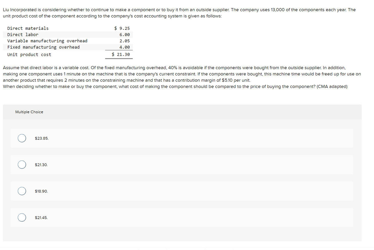Liu Incorporated is considering whether to continue to make a component or to buy it from an outside supplier. The company uses 13,000 of the components each year. The
unit product cost of the component according to the company's cost accounting system is given as follows:
Direct materials
Direct labor
Variable manufacturing overhead
Fixed manufacturing overhead
Unit product cost
Assume that direct labor is a variable cost. Of the fixed manufacturing overhead, 40% is avoidable if the components were bought from the outside supplier. In addition,
making one component uses 1 minute on the machine that is the company's current constraint. If the components were bought, this machine time would be freed up for use on
another product that requires 2 minutes on the constraining machine and that has a contribution margin of $5.10 per unit.
When deciding whether to make or buy the component, what cost of making the component should be compared to the price of buying the component? (CMA adapted)
Multiple Choice
$23.85.
$21.30.
$18.90.
$9.25
6.00
2.05
4.00
$ 21.30
$21.45.