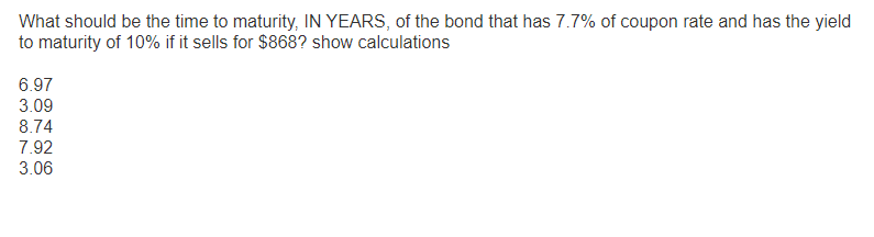 What should be the time to maturity, IN YEARS, of the bond that has 7.7% of coupon rate and has the yield
to maturity of 10% if it sells for $868? show calculations
6.97
3.09
8.74
7.92
3.06