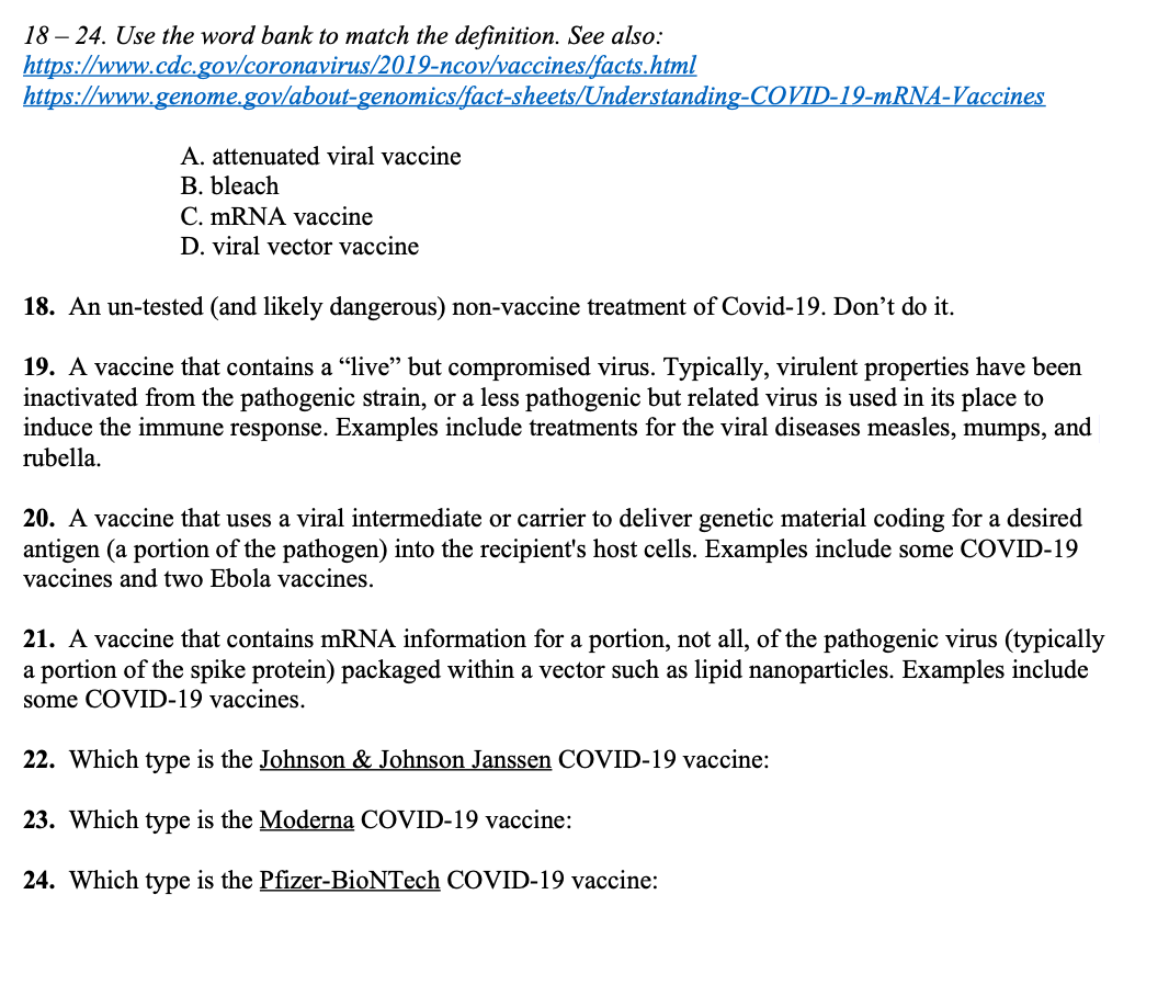 18 – 24. Use the word bank to match the definition. See also:
https://www.cdc.gov/coronavirus/2019-ncov/vaccines/facts.html
https://www.genome.gov/about-genomics/fact-sheets/Understanding-COVID-19-mRNA-Vaccines
A. attenuated viral vaccine
В. bleach
C. MRNA vaccine
D. viral vector vaccine
18. An un-tested (and likely dangerous) non-vaccine treatment of Covid-19. Don't do it.
19. A vaccine that contains a "live'" but compromised virus. Typically, virulent properties have been
inactivated from the pathogenic strain, or a less pathogenic but related virus is used in its place to
induce the immune response. Examples include treatments for the viral diseases measles, mumps, and
rubella.
20. A vaccine that uses a viral intermediate or carrier to deliver genetic material coding for a desired
antigen (a portion of the pathogen) into the recipient's host cells. Examples include some COVID-19
vaccines and two Ebola vaccines.
21. A vaccine that contains mRNA information for a portion, not all, of the pathogenic virus (typically
a portion of the spike protein) packaged within a vector such as lipid nanoparticles. Examples include
some COVID-19 vaccines.
22. Which type is the Johnson & Johnson Janssen COVID-19 vaccine:
23. Which type is the Moderna COVID-19 vaccine:
24. Which type is the Pfizer-BioNTech COVID-19 vaccine:
