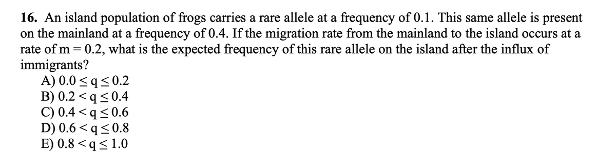 16. An island population of frogs carries a rare allele at a frequency of 0.1. This same allele is present
on the mainland at a frequency of 0.4. If the migration rate from the mainland to the island occurs at a
rate of m = 0.2, what is the expected frequency of this rare allele on the island after the influx of
immigrants?
A) 0.0 <q<0.2
B) 0.2 <q<0.4
C) 0.4 < q< 0.6
D) 0.6 < q < 0.8
E) 0.8 <q< 1.0
