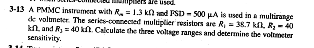 nulipliers are used.
3-13 A PMMC instrument with Rm = 1.3 kN and FSD = 500 µA is used in a multirange
dc voltmeter. The series-connected multiplier resistors are R, = 38.7 kN, R2 = 40
kN, and R3 = 40 kN. Calculate the three voltage ranges and determine the voltmeter
sensitivity.
%3D
%3D
%3D
%3D
